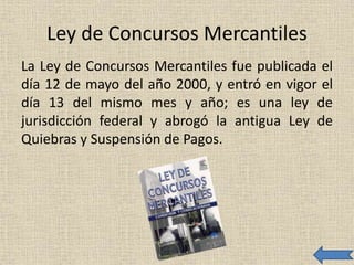 Ley de Concursos Mercantiles
La Ley de Concursos Mercantiles fue publicada el
día 12 de mayo del año 2000, y entró en vigor el
día 13 del mismo mes y año; es una ley de
jurisdicción federal y abrogó la antigua Ley de
Quiebras y Suspensión de Pagos.
 