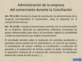 Administración de la empresa
del comerciante durante la Conciliación
Art. 74 L.C.M.: Durante la etapa de conciliación, la administración de la
empresa corresponderá al comerciante, salvo lo dispuesto en el
artículo 81 de esta Ley.
Art. 75 L.C.M.: Cuando el comerciante continúe con la administración
de su empresa, efectuará las operaciones ordinarias incluyendo los
gastos indispensables para ellas y el conciliador vigilará la contabilidad
y todas las operaciones que realice el comerciante.
El conciliador decidirá sobre la resolución de contratos pendientes y
aprobará, previa opinión de los interventores, en caso de que existan,
la contratación de nuevos créditos, la constitución o sustitución de
garantías y la enajenación de activos cuando no estén vinculadas con
la operación ordinaria de la empresa del comerciante. El conciliador
deberá dar cuenta de ello al juez […]
 