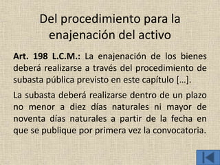 Del procedimiento para la
enajenación del activo
Art. 198 L.C.M.: La enajenación de los bienes
deberá realizarse a través del procedimiento de
subasta pública previsto en este capítulo […].
La subasta deberá realizarse dentro de un plazo
no menor a diez días naturales ni mayor de
noventa días naturales a partir de la fecha en
que se publique por primera vez la convocatoria.
 