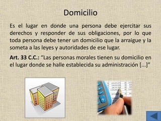 Domicilio
Es el lugar en donde una persona debe ejercitar sus
derechos y responder de sus obligaciones, por lo que
toda persona debe tener un domicilio que la arraigue y la
someta a las leyes y autoridades de ese lugar.
Art. 33 C.C.: “Las personas morales tienen su domicilio en
el lugar donde se halle establecida su administración [...]”
 