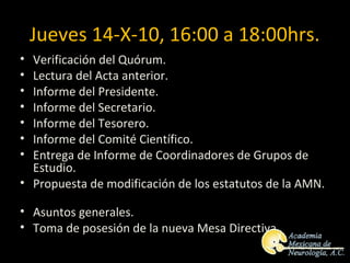 Jueves 14-X-10, 16:00 a 18:00hrs.
• Verificación del Quórum.
• Lectura del Acta anterior.
• Informe del Presidente.
• Informe del Secretario.
• Informe del Tesorero.
• Informe del Comité Científico.
• Entrega de Informe de Coordinadores de Grupos de
  Estudio.
• Propuesta de modificación de los estatutos de la AMN.

• Asuntos generales.
• Toma de posesión de la nueva Mesa Directiva.
 