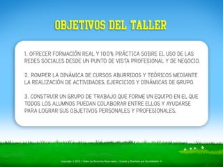 OBJETIVOS DEL TALLER 
1. OFRECER FORMACIÓN REAL Y 100% PRÁCTICA SOBRE EL USO DE LAS 
REDES SOCIALES DESDE UN PUNTO DE VISTA PROFESIONAL Y DE NEGOCIO. 
! 
2. ROMPER LA DINÁMICA DE CURSOS ABURRIDOS Y TEÓRICOS MEDIANTE 
LA REALIZACIÓN DE ACTIVIDADES, EJERCICIOS Y DINÁMICAS DE GRUPO. 
! 
3. CONSTRUIR UN GRUPO DE TRABAJO QUE FORME UN EQUIPO EN EL QUE 
TODOS LOS ALUMNOS PUEDAN COLABORAR ENTRE ELLOS Y AYUDARSE 
PARA LOGRAR SUS OBJETIVOS PERSONALES Y PROFESIONALES. 
Copyright © 2013 | Todos los Derechos Reservados | Creado y Diseñado por SocialMedier ® 
 