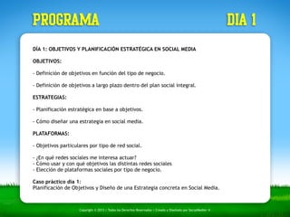 PROGRAMA dia 1 
DÍA 1: OBJETIVOS Y PLANIFICACIÓN ESTRATÉGICA EN SOCIAL MEDIA 
OBJETIVOS: 
- Definición de objetivos en función del tipo de negocio. 
- Definición de objetivos a largo plazo dentro del plan social integral. 
ESTRATEGIAS: 
- Planificación estratégica en base a objetivos. 
- Cómo diseñar una estrategia en social media. 
PLATAFORMAS: 
- Objetivos particulares por tipo de red social. 
- ¿En qué redes sociales me interesa actuar? 
- Cómo usar y con qué objetivos las distintas redes sociales 
- Elección de plataformas sociales por tipo de negocio. 
Caso práctico día 1: 
Planificación de Objetivos y Diseño de una Estrategia concreta en Social Media. 
Copyright © 2013 | Todos los Derechos Reservados | Creado y Diseñado por SocialMedier ® 
 