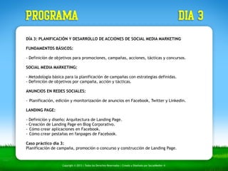 PROGRAMA dia 3 
DÍA 3: PLANIFICACIÓN Y DESARROLLO DE ACCIONES DE SOCIAL MEDIA MARKETING 
FUNDAMENTOS BÁSICOS: 
- Definición de objetivos para promociones, campañas, acciones, tácticas y concursos. 
SOCIAL MEDIA MARKETING: 
- Metodología básica para la planificación de campañas con estrategias definidas. 
- Definición de objetivos por campaña, acción y tácticas. 
ANUNCIOS EN REDES SOCIALES: 
!- 
Planificación, edición y monitorización de anuncios en Facebook, Twitter y Linkedin. 
! 
LANDING PAGE: 
- Definición y diseño: Arquitectura de Landing Page. 
- Creación de Landing Page en Blog Corporativo. 
- Cómo crear aplicaciones en Facebook. 
- Cómo crear pestañas en fanpages de Facebook. 
Caso práctico día 3: 
Planificación de campaña, promoción o concurso y construcción de Landing Page. 
Copyright © 2013 | Todos los Derechos Reservados | Creado y Diseñado por SocialMedier ® 
 