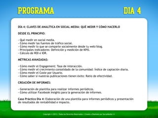PROGRAMA dia 4 
DÍA 4: CLAVES DE ANALÍTICA EN SOCIAL MEDIA: QUÉ MEDIR Y CÓMO HACERLO 
DESDE EL PRINCIPIO: 
- Qué medir en social media. 
- Cómo medir las fuentes de tráfico social. 
- Cómo medir lo que se comparte socialmente desde tu web/blog. 
- Principales indicadores: Definición y medición de KPIS. 
- Cálculo de ROI e IOR. 
MÉTRICAS AVANZADAS: 
- Cómo medir el Engagement: Tasa de interacción. 
- Cómo medir el crecimiento consolidado de la comunidad: Índice de captación diaria. 
- Cómo medir el Coste por Usuario. 
- Cómo saber si nuestras publicaciones tienen éxito: Ratio de efectividad. 
CREACIÓN DE INFORMES: 
- Generación de plantilla para realizar informes periódicos. 
- Cómo utilizar Facebook Insights para la generación de informes. 
Caso Práctico Día 4: Elaboración de una plantilla para informes periódicos y presentación 
de resultados de rentabilidad e impacto. 
Copyright © 2013 | Todos los Derechos Reservados | Creado y Diseñado por SocialMedier ® 
 