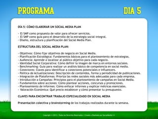 PROGRAMA dia 5 
DÍA 5: CÓMO ELABORAR UN SOCIAL MEDIA PLAN 
!- 
El SMP como propuesta de valor para ofrecer servicios. 
- El SMP como guía para el desarrollo de la estrategia social integral. 
- Diseño, estructura y planificación del Social Media Plan. 
ESTRUCTURA DEL SOCIAL MEDIA PLAN: 
- Objetivos: Cómo fijar objetivos de negocio en Social Media. 
- Planificación Estratégica: Fundamentos básicos para el planteamiento de estrategias. 
- Audiencia: Aprende a localizar al público objetivo para cada negocio. 
- Identidad Social Corporativa: Cómo definir la imagen de marca en entornos sociales. 
- Benchmarking: Guía para realizar un análisis básico de competencia en social media. 
- Conectores: Claves para identificar a conectores potenciales e influencers. 
- Política de Actualizaciones: Descripción de contenidos, forma y periodicidad de publicaciones. 
- Integración de Plataformas: Prioriza las redes sociales más adecuadas para cada empresa. 
- Introducción a Campañas: Principios para el planteamiento de campañas en Social Media. 
- Fundamentos sobre acciones: Cómo plantear acciones, concursos y promociones. 
- Planteamiento de informes: Cómo enfocar informes y explicar métricas esenciales. 
- Valoración Económica: Qué precio establecer y cómo presentar tu presupuesto. 
! 
CLAVES PARA ENCONTRAR TRABAJO ESPECIALIZADO EN SOCIAL MEDIA 
Presentación colectiva y brainstorming de los trabajos realizados durante la semana. 
Copyright © 2013 | Todos los Derechos Reservados | Creado y Diseñado por SocialMedier ® 
 