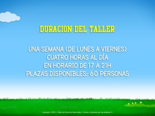 DURACION DEL TALLER 
UNA SEMANA (DE LUNES A VIERNES) 
CUATRO HORAS AL DÍA 
EN HORARIO DE 17 A 21H 
PLAZAS DISPONIBLES: 60 PERSONAS 
Copyright © 2013 | Todos los Derechos Reservados | Creado y Diseñado por SocialMedier ® 
 