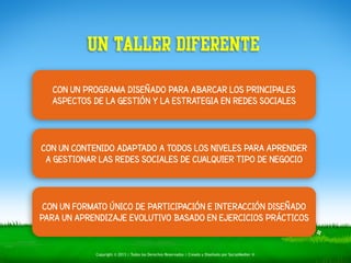 UN TALLER DIFERENTE 
CON UN PROGRAMA DISEÑADO PARA ABARCAR LOS PRINCIPALES 
ASPECTOS DE LA GESTIÓN Y LA ESTRATEGIA EN REDES SOCIALES 
CON UN CONTENIDO ADAPTADO A TODOS LOS NIVELES PARA APRENDER 
A GESTIONAR LAS REDES SOCIALES DE CUALQUIER TIPO DE NEGOCIO 
CON UN FORMATO ÚNICO DE PARTICIPACIÓN E INTERACCIÓN DISEÑADO 
PARA UN APRENDIZAJE EVOLUTIVO BASADO EN EJERCICIOS PRÁCTICOS 
Copyright © 2013 | Todos los Derechos Reservados | Creado y Diseñado por SocialMedier ® 
 