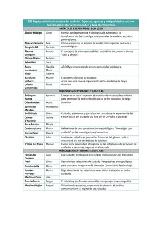 S03 Repensando las fronteras del cuidado. Espacios, agentes y desigualdades sociales
Coordinación: María Offenhenden y Lola Martínez Pozo
MIÉRCOLES 6 SEPTIEMBRE: 9:00-10:30
Aboitiz Hidalgo Uzuri Formas de dependencia e ideologías de autonomía: la
transformación de las obligaciones morales de cuidado entre las
generaciones.
Alcázar Campos Ana Cómo acercarnos al empleo de cuidar: interrogantes teóricos y
metodológicos
Gregorio Gil Carmen
Álvarez
Veinguer
Aurora El concepto de interseccionalidad: un análisis documental de sus
“usos y abusos”.
Olmos Alcaraz Antonia
Sebastiani Luca
Anleu
Hernández
Claudia
Maria
AGORAge: envejeciendo en una comunidad cuidadora
Riccò Isabella
Barañano
Uribarri
Maider Ecosistemas locales de cuidado:
retos para una nueva organización de los cuidados de larga
duración.
Uriarte
Goikoetxea
Alaitz
MIÉRCOLES 6 SEPTIEMBRE: 11:00-12:30
Bodoque-
Puerta
Yolanda Envejecer en casa: repensar el mosaico de recursos de cuidados
para promover la redistribución social de los cuidados de larga
duración
Offenhenden María
Soronellas
Masdeu
Montserrat
Bofill-Poch Sílvia Cuidado, activismos y participación ciudadana: la experiencia del
Fórum social del cuidado y la Red por el Derecho al cuidado
Comas-
d'Argemir
Dolors
Roca-Escoda Mireia
Candeias Luna Marta Reflexiones de una aproximación metodológica: “Investigar con
cuidado” en las investigaciones feministas
García Peral Blanca
Chrétien Julia Lesbianas cuidadoras: pensar las fronteras del género y de la
sexualidad a la luz del trabajo de cuidado.
D'Hers Del Pozo Manuel Cuidar en la calamidad: etnografía de las estrategias de provisión de
cuidados a personas mayores en Venezuela
MIÉRCOLES 6 SEPTIEMBRE: 16:00-17:30
Fernández
Fonseca
Juan Los cuidados en disputa: estrategias institucionales de transición
Fredi Silvia Descolonizar relaciones de cuidado. Perspectivas antropológicas
para un nuevo imaginario de bienestar comunitario desde abajo.
Gambardella Miria
Fuentes
Herreros
Marta Digitalización de las reivindicaciones de las trabajadoras de los
cuidados
Martínez Pozo Lola
García García Sergio El cuidado y sus fronteras morales: una perspectiva etnográfica
Martínez Buján Raquel Difuminando espacios, superando dicotomías: el ámbito
comunitario en la espiral de los cuidados
 