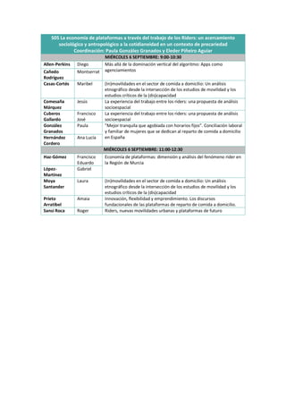 S05 La economía de plataformas a través del trabajo de los Riders: un acercamiento
sociológico y antropológico a la cotidianeidad en un contexto de precariedad
Coordinación: Paula González Granados y Eleder Piñeiro Aguiar
MIÉRCOLES 6 SEPTIEMBRE: 9:00-10:30
Allen-Perkins Diego Más allá de la dominación vertical del algoritmo: Apps como
agenciamientos
Cañedo
Rodríguez
Montserrat
Casas-Cortés Maribel (In)movilidades en el sector de comida a domicilio: Un análisis
etnográfico desde la intersección de los estudios de movilidad y los
estudios críticos de la (dis)capacidad
Comesaña
Márquez
Jesús La experiencia del trabajo entre los riders: una propuesta de análisis
socioespacial
Cuberos
Gallardo
Francisco
José
La experiencia del trabajo entre los riders: una propuesta de análisis
socioespacial
González
Granados
Paula "Mejor tranquila que agobiada con horarios fijos”. Conciliación laboral
y familiar de mujeres que se dedican al reparto de comida a domicilio
en España
Hernández
Cordero
Ana Lucía
MIÉRCOLES 6 SEPTIEMBRE: 11:00-12:30
Haz-Gómez Francisco
Eduardo
Economía de plataformas: dimensión y análisis del fenómeno rider en
la Región de Murcia
López-
Martínez
Gabriel
Moya
Santander
Laura (In)movilidades en el sector de comida a domicilio: Un análisis
etnográfico desde la intersección de los estudios de movilidad y los
estudios críticos de la (dis)capacidad
Prieto
Arratibel
Amaia Innovación, flexibilidad y emprendimiento. Los discursos
fundacionales de las plataformas de reparto de comida a domicilio.
Sansi Roca Roger Riders, nuevas movilidades urbanas y plataformas de futuro
 