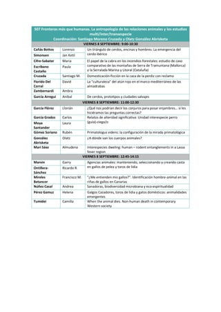 S07 Fronteras más que humanas. La antropología de las relaciones animales y los estudios
multi/inter/transespecie
Coordinación: Santiago Moreno Cruzada y Olatz González Abrisketa
VIERNES 8 SEPTIEMBRE: 9:00-10:30
Cañás Bottos Lorenzo Un triángulo de cerdos, encinas y hombres: La emergencia del
cerdo ibérico
Simonsen Jan Ketil
Cifre-Sabater Maria El papel de la cabra en los incendios forestales: estudio de caso
comparativo de las montañas de Serra de Tramuntana (Mallorca)
y la Serralada Marina y Litoral (Cataluña)
Escribano
Castaño
Paula
Cruzada Santiago M. Domesticación-ficción en la caza de la perdiz con reclamo
Florido Del
Corral
David La "culturaleza" del atún rojo en el marco mediterráneo de las
almadrabas
Zambernardi Ambra
García Arregui Aníbal De cerdos, prototipos y ciudades salvajes
VIERNES 8 SEPTIEMBRE: 11:00-12:30
García Flórez Llorián ¿Qué nos podrían decir los conjuros para posar enjambres… si les
hiciéramos las preguntas correctas?
García Grados Carlos Relatos de alteridad significativa: Unidad interespecie perro
(guía)-ciega/o
Moya
Santander
Laura
Gómez Soriano Rubén Primatologus videns: la configuración de la mirada primatológica
González
Abrisketa
Olatz ¿A dónde van los cuerpos animales?
Mari Sáez Almudena Interespecies dweling: human – rodent entanglements in a Lassa
fever region
VIERNES 8 SEPTIEMBRE: 12:45-14:15
Marvin Garry Agencias animales: manteniendo, seleccionando y creando casta
en gallos de pelea y toros de lidia
Ontillera-
Sánchez
Ricardo R.
Mireles
Betancor
Francisco M. "¿Me entienden mis gallos?". Identificación hombre-animal en las
riñas de gallos en Canarias
Núñez Casal Andrea Sanadoras, biodiversidad microbiana y eco-espiritualidad
Pérez Gamuz Helena Galgos Cazadores, toros de lidia y gatos domésticos: animalidades
emergentes
Tumidei Camilla When the animal dies. Non-human death in contemporary
Western society
 