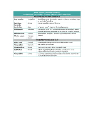 S10 El deporte, ¿no tiene fronteras?
Coordinación: Gaspar Maza Gutiérrez y Xavier Camino Vallhonrat
MIÉRCOLES 6 SEPTIEMBRE: 16:00-17:30
Braz Ramalho Vanda Sofia Mobilidade social: identidades xuvenís e culturas sociodeportivas
no barrio do Padre Cruz
Castrejana
Fernández
Amets Fronteras de Género en el Deporte
García Ruiz Alba La “pelota vasca”. Deporte, identidad y espacio.
Gómez López Alejandro El skatepark no se toca. Estudio de un caso de resistencia skater
frente al urbanismo neoliberal en la ciudad de Zaragoza, España.
Mariano Juárez Lorenzo Alimentación, deporte y “pureza”: (N)Etnografía en culturas
“fitness”
Medina Luque Francesc
Xavier
JUEVES 7 SEPTIEMBRE: 9:00-10:30
López Villar Cristina Espazos lúdicos e de resistencia nos xogos tradicionais
practicados por mulleres
Vázquez Coto Manuela
Maza Gutiérrez Gaspar Trans-national sports. Atlas Cup Agadir 2008
Padilla Ruiz Daniel Fútbol, Hegemonía y Neoliberalismo: Construcción de la
subjetividad a través de las prácticas deportivas
Vázquez Chas Loreto La participación en organizaciones deportivas en la provincia de
A Coruña durante la pandemia
 