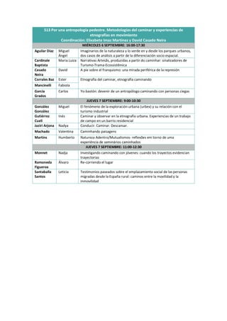 S13 Por una antropología pedestre. Metodologías del caminar y experiencias de
etnografías en movimiento
Coordinación: Elixabete Imaz Martínez y David Casado Neira
MIÉRCOLES 6 SEPTIEMBRE: 16:00-17:30
Aguilar Díaz Miguel
Ángel
Imaginarios de la naturaleza y lo verde en y desde los parques urbanos,
dos casos de análisis a partir de la diferenciación socio espacial.
Cardinale
Baptista
Maria Luiza Narrativas Artesãs, produzidas a partir do caminhar: sinalizadores de
Turismo-Trama-Ecossistêmica
Casado
Neira
David A pie sobre el franquismo: una mirada periférica de la represión
Corrales Baz Ester Etnografía del caminar, etnografía caminando
Mancinelli Fabiola
García
Grados
Carlos Yo-bastón: devenir de un antropólogo caminando con personas ciegas
JUEVES 7 SEPTIEMBRE: 9:00-10:30
González
González
Miguel El fenómeno de la exploración urbana (urbex) y su relación con el
turismo industrial
Gutiérrez
Cueli
Inés Caminar y observar en la etnografía urbana. Experiencias de un trabajo
de campo en un barrio residencial
Jaziri Arjona Nadya Conducir. Caminar. Descansar.
Machado Valentina Caminhando paisagens
Martins Humberto Natureza Adentro/Mutualismos- reflexões em torno de uma
experiência de seminários caminhados
JUEVES 7 SEPTIEMBRE: 11:00-12:30
Monnet Nadja Investigando caminando con jóvenes: cuando los trayectos evidencian
trayectorias
Ramoneda
Figueroa
Álvaro Re-corriendo el lugar
Santaballa
Santos
Leticia Testimonios paseados sobre el emplazamiento social de las personas
migradas desde la España rural: caminos entre la movilidad y la
inmovilidad
 