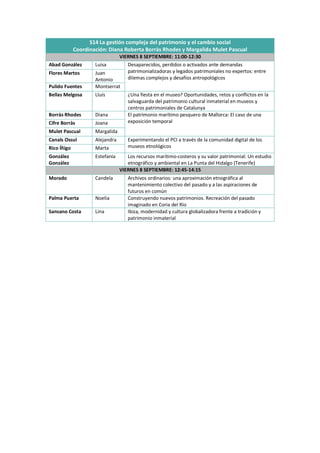 S14 La gestión compleja del patrimonio y el cambio social
Coordinación: Diana Roberta Borràs Rhodes y Margalida Mulet Pascual
VIERNES 8 SEPTIEMBRE: 11:00-12:30
Abad González Luisa Desaparecidos, perdidos o activados ante demandas
patrimonializadoras y legados patrimoniales no expertos: entre
dilemas complejos y desafíos antropológicos
Flores Martos Juan
Antonio
Pulido Fuentes Montserrat
Bellas Melgosa Lluís ¿Una fiesta en el museo? Oportunidades, retos y conflictos en la
salvaguarda del patrimonio cultural inmaterial en museos y
centros patrimoniales de Catalunya
Borràs Rhodes Diana El patrimonio marítimo pesquero de Mallorca: El caso de una
exposición temporal
Cifre Borràs Joana
Mulet Pascual Margalida
Canals Ossul Alejandra Experimentando el PCI a través de la comunidad digital de los
museos etnológicos
Rico Íñigo Marta
González
González
Estefanía Los recursos marítimo-costeros y su valor patrimonial: Un estudio
etnográfico y ambiental en La Punta del Hidalgo (Tenerife)
VIERNES 8 SEPTIEMBRE: 12:45-14:15
Morado Candela Archivos ordinarios: una aproximación etnográfica al
mantenimiento colectivo del pasado y a las aspiraciones de
futuros en común
Palma Puerta Noelia Construyendo nuevos patrimonios. Recreación del pasado
imaginado en Coria del Río
Sansano Costa Lina Ibiza, modernidad y cultura globalizadora frente a tradición y
patrimonio inmaterial
 