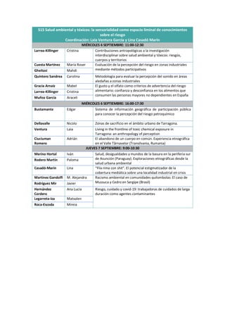 S15 Salud ambiental y tóxicos: la sensorialidad como espacio liminal de conocimientos
sobre el riesgo
Coordinación: Laia Ventura Garcia y Lina Casadó Marín
MIÉRCOLES 6 SEPTIEMBRE: 11:00-12:30
Larrea-Killinger Cristina Contribuciones antropológicas a la investigación
interdisciplinar sobre salud ambiental y tóxicos: riesgos,
cuerpos y territorios
Cuesta Martínez María Roser Evaluación de la percepción del riesgo en zonas industriales
mediante métodos participativos
Gheitasi Mahdi
Quintero Sandrea Carolina Metodología para evaluar la percepción del sonido en áreas
aledañas a zonas industriales
Gracia Arnaiz Mabel El gusto y el olfato como criterios de advertencia del riesgo
alimentario: confianza y desconfianza en los alimentos que
consumen las personas mayores no dependientes en España
Larrea-Killinger Cristina
Muñoz García Araceli
MIÉRCOLES 6 SEPTIEMBRE: 16:00-17:30
Bustamante Edgar Sistema de información geográfica de participación pública
para conocer la percepción del riesgo petroquímico
Dellavalle Nicolo Zonas de sacrificio en el ámbito urbano de Tarragona.
Ventura Laia Living in the frontline of toxic chemical exposure in
Tarragona: an anthropology of perception
Ciuciuman
Romero
Adrián El abandono de un cuerpo en común. Experiencia etnográfica
en el Valle Târnavelor (Transilvania, Rumania)
JUEVES 7 SEPTIEMBRE: 9:00-10:30
Merino Hortal Iván Salud, desigualdades y mundos de la basura en la periferia sur
de Asunción (Paraguay). Exploraciones etnográficas desde la
salud urbana ambiental
Rodero Martín Paloma
Casadó-Marín Lina “Flix rima con shit”. El potencial estigmatizador de la
cobertura mediática sobre una localidad industrial en crisis
Martínez Gandolfi M. Alejandra Racismo ambiental en comunidades quilombolas: El caso de
Mussuca y Cedro en Sergipe (Brasil)
Rodríguez Mir Javier
Hernández
Cordero
Ana Lucía Riesgo, cuidado y covid-19: trabajadoras de cuidados de larga
duración como agentes contaminantes
Legarreta-Iza Matxalen
Roca-Escoda Mireia
 