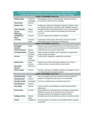 S16 Turismos en las antropologías. Los límites difusos de la cotidianeidad turística
Coordinación: Agustín Santana Talavera y Antonio Miguel Nogués Pedregal
JUEVES 7 SEPTIEMBRE: 9:00-10:30
Barboza Acuña Nicole de
los Ángeles
Antropología, turismo y desarrollo local: gestión del turismo
comunitario en América Latina a debate
Pérez García Antonia
Botelho Lima Luiza Imaginarios y f(r)icciones: Miradas (auto)críticas sobre el cine y
los “viajes de película” en la Tabernas del “Spaghetti Western”
Calero Valverde Ángela Percepciones de la comunidad sorda en torno a la accesibilidad
turística: un análisis desde la Antropología de la Diversidad
Funcional
Vicente
Rabanaque
Teresa
Campodónico
Pérez
Rossana Turismo: relación entre cotidiano /no cotidiano
Cros Puig Francisco
Javier
Cooperación internacional, desarrollo y turismo. El caso del
Parque Nacional de Al Hoceima, Rif, Marruecos
JUEVES 7 SEPTIEMBRE: 11:00-12:30
Domínguez
González
David Retóricas sobre sostenibilidad turística. El rol del asociacionismo
empresarial de turismo marino en Canarias como potenciador de
la gestión ante la inatención institucional
Santana Talavera Agustín
Fernández Macías Jackeline
Elizabeth
Viaje al desierto del Sahara, de la imaginación a la experiencia
vivida, a través liminalidad
Ferreira Helena
Catão
Henriques
Turismo Rural, imaginário e experiência memorável
Gálvez García María
Cristina
Tejido social y vivencias del espacio público en un entorno
turístico urbano: el caso de dos barrios de Sevilla.
Hernández
Ramírez
Macarena
Gómez Crespo Paloma Terrazas y “terraceo” en Madrid: conflictos y paradojas en torno
a la mercantilización del espacio público
JUEVES 7 SEPTIEMBRE: 12:45-14:15
González Fuente Iñigo Hacia un modelo de territorio comercio-turístico-residencial
basado en la hegemonía del consumo: la consumidad
Salas Quintanal Hernán
González Portillo Auxiliadora Turismo y ruralidad, hacia una relación estructural
Ruiz Ballesteros Esteban
Haro Aragú Marina Turismo urbano y sostenibilidad: una aproximación desde la
bibliometría
Pereiro Pérez Xerardo Antropología de la turiperegrinación a Santiago de Compostela.
Reflexiones a partir de un estudio de caso en el Camino
Portugués Interior de Santiago de Compostela (CPIS)
Rodríguez Darias Alberto
Jonay
Intersecciones de los movimientos sociales y el sistema turístico
Tancini Margherita Turismo y género: el caso de las comunidades de Pile y Ayampe
en Ecuador
 