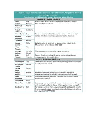 S17 Nuevas y viejas fronteras en las relaciones socio-ambientales. Perspectivas desde la
Antropología ambiental
Coordinación: David Florido del Corral y Raquel de la Cruz Modino
JUEVES 7 SEPTIEMBRE: 9:00-10:30
Batista
Medina
José
Antonio
El agua como recurso escaso: una aproximación crítica desde la
Economía Política Cultural.
De la Cruz
Modino
Raquel
Pascual
Fernández
José Jaime
Beltran Costa Oriol Factores de sostenibilidad de los alcornocales andaluces ante el
cambio climático: experiencias y saberes locales eficientes.
Martínez
Fernández
Ernesto
Coca Pérez Agustín
Bueque
Zampier
Maika La legitimación de la minería en la cosmovisión industrialista.
Mundanzas y continuidades, 1880-2023
Talego
Vázquez
Félix
Camargo
Zenteno
Marcelo
Miguel
Mujeres y saberes ambientales: Espiral ascendente
Cortés
Vázquez
José
Antonio
Sujetos climáticos: explorando un nuevo marco de análisis en
Antropología del Cambio Climático
JUEVES 7 SEPTIEMBRE: 11:00-12:30
Beltran Costa Oriol “Amb l’horitzó al davant”: Posibilidades, límites y contradicciones de
las “alternativas rurales”
Del Mármol
Cartañá
Camila
Estrada
Bonell
Ferran
Frazão-
Moreira
Amelia Mapeando memórias e percursos da pastorícia. Respostas
adaptativas às alterações climáticas em Montesinho (Portugal)
Godoy
Sepúlveda
Francisco Comunales pastoriles, territorio y ensamblajes socionaturales en
Andalucía nororiental
Peña Enguix Adrià
Gómez Pellón José Eloy La disputa por la apropiación de los conocimientos medioambientales
en la sociedad neoliberal: el caso de los espacios rurales en España
González Cruz Carla Percepciones, interpretaciones y estrategias de participación ante los
fenómenos costeros por cambio climático en la Macaronesia: el caso
del proyecto LIFE GARACHICO
 