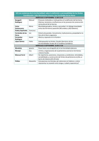 S21 Los contornos de la territorialidad: sobre la definición y permeabilidad de los límites
Coordinación: Lidia Montesinos Linares y Ion Fernández de las Heras
MIÉRCOLES 6 SEPTIEMBRE: 11:00-12:30
Basagoiti
Rodríguez
Manuel Procesos instituidos e instituyentes en la definición del territorio.
Dilemas, tensiones y confluencias en los procesos de construcción
sociocultural de los barrios.
Coma
Santasusana
María Movilidad ganadera, límites y porosidad. Un diálogo improbable
entre dos territorios pastoriles (NE andaluz y NO tibetano)
Godoy Sepúlveda Francisco
Fernández de las
Heras
Ion Historia de paredes. Cercamiento, trashumancia y propiedad en la
Vera de la Sierra segoviana
Fernández
Rodríguez
Xavier Afecto y represión en la frontera
López Gómez Pablo Sobrepasando los límites. Estudio diacrónico de las
territorialidades locales de la Cordillera Cantábrica
MIÉRCOLES 6 SEPTIEMBRE: 16:00-17:30
Mendiola Ignacio Pasos hacia una etnografía de la territorialidad soberana
Mompó Eva Límites y negociaciones de la pertenencia vecinal en territorios
urbanos locales
Moncusi Ferré Albert De repertorios, posiciones, situaciones y condiciones: etnicidades,
sociabilidades y construcción de límites de pertenencia en/de un
barrio de Valencia (Els Orriols)
Philbin Alexandra Concepciones territoriales del valenciano en València: ¿cómo
representar la conexión entre lengua, ciudad y experiencia?
 