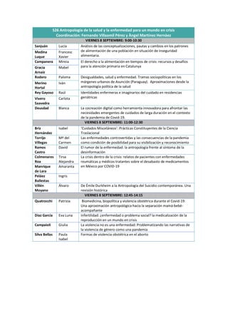 S26 Antropología de la salud y la enfermedad para un mundo en crisis
Coordinación: Fernando Villaamil Pérez y Àngel Martínez Hernàez
VIERNES 8 SEPTIEMBRE: 9:00-10:30
Sanjuán Lucía Análisis de las conceptualizaciones, pautas y cambios en los patrones
de alimentación de una población en situación de inseguridad
alimentaria.
Medina
Luque
Francesc
Xavier
Campanera Mireia El derecho a la alimentación en tiempos de crisis: recursos y desafíos
para la atención primaria en Catalunya
Gracia
Arnaiz
Mabel
Rodero Paloma Desigualdades, salud y enfermedad. Tramas sociopolíticas en los
márgenes urbanos de Asunción (Paraguay). Aproximaciones desde la
antropología política de la salud
Merino
Hortal
Iván
Rey Gayoso Raúl Identidades enfermeras e imaginarios del cuidado en residencias
geriátricas
Vivero
Saavedra
Carlota
Deusdad Blanca La cocreación digital como herramienta innovadora para afrontar las
necesidades emergentes de cuidados de larga duración en el contexto
de la pandemia de Covid-19.
VIERNES 8 SEPTIEMBRE: 11:00-12:30
Briz
Hernández
Isabel ‘Cuidados Misceláneos’: Prácticas Constituyentes de la Ciencia
Traslacional
Torrijo
Villegas
Mª del
Carmen
Las enfermedades controvertidas y las consecuencias de la pandemia
como condición de posibilidad para su visibilización y reconocimiento
Ramos
Castro
David El rumor de la enfermedad: la antropología frente al síntoma de la
desinformación
Colmenares
Roa
Tirsa
Alejandra
La crisis dentro de la crisis: relatos de pacientes con enfermedades
reumáticas y médicos tratantes sobre el desabasto de medicamentos
en México por COVID-19
Manrique
de Lara
Amaranta
Peláez
Ballestas
Ingris
Villén
Moyano
Álvaro De Émile Durkheim a la Antropología del Suicidio contemporánea. Una
revisión histórica
VIERNES 8 SEPTIEMBRE: 12:45-14:15
Quatrocchi Patrizia Biomedicina, biopolítica y violencia obstétrica durante el Covid-19:
Una aproximación antropológica hacia la separación mamá-bebé-
acompañante
Díaz García Eva Luna Infertilidad: ¿enfermedad o problema social? la medicalización de la
reproducción en un mundo en crisis
Campaioli Giulia La violencia no es una enfermedad: Problematizando las narrativas de
la violencia de género como una pandemia
Silva Bellas Paula
Isabel
Formas de violencia obstétrica en el aborto
 