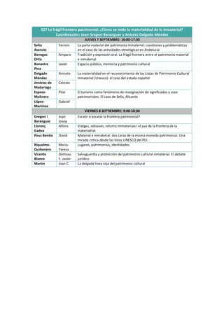 S27 La frágil frontera patrimonial: ¿Cómo se mide la materialidad de lo inmaterial?
Coordinación: Joan Gregori Berenguer y Aniceto Delgado Méndez
JUEVES 7 SEPTIEMBRE: 16:00-17:30
Seño
Asencio
Fermín La parte material del patrimonio inmaterial: cuestiones y problemáticas
en el caso de las actividades etnológicas en Andalucía
Benegas
Ortiz
Amparo Tradición y expresión oral. La frágil frontera entre el patrimonio material
e inmaterial
Bonastre
Pina
Javier Espacio público, memoria y patrimonio cultural
Delgado
Méndez
Aniceto La materialidad en el reconocimiento de las Listas de Patrimonio Cultural
Inmaterial (Unesco): el caso del estado español
Jiménez de
Madariaga
Celeste
Espeso-
Molinero
Pilar El turismo como fenómeno de reasignación de significados y usos
patrimoniales. El caso de Sella, Alicante
López-
Martínez
Gabriel
VIERNES 8 SEPTIEMBRE: 9:00-10:30
Gregori i
Berenguer
Joan
Josep
Escatir o escatar la frontera patrimonial?
Llorenç
Gadea
Alfons Viatges, odissees, retorns immaterials i el pas de la frontera de la
materialitat
Pous Benito David Material e inmaterial: dos caras de la misma moneda patrimonial. Una
mirada crítica desde las listas UNESCO del PCI
Riquelme-
Quiñonero
María-
Teresa
Lugares, patrimonios, identidades
Vicente
Blanco
Dámaso
F. Javier
Salvaguardia y protección del patrimonio cultural inmaterial. El debate
jurídico
Martín Joan C. La delgada línea roja del patrimonio cultural
 