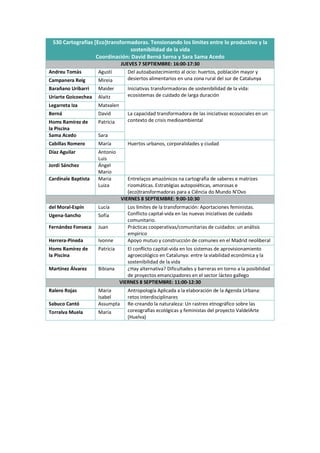 S30 Cartografías [Eco]transformadoras. Tensionando los límites entre lo productivo y la
sostenibilidad de la vida
Coordinación: David Berná Serna y Sara Sama Acedo
JUEVES 7 SEPTIEMBRE: 16:00-17:30
Andreu Tomàs Agustí Del autoabastecimiento al ocio: huertos, población mayor y
desiertos alimentarios en una zona rural del sur de Catalunya
Campanera Reig Mireia
Barañano Uribarri Maider Iniciativas transformadoras de sostenibilidad de la vida:
ecosistemas de cuidado de larga duración
Uriarte Goicoechea Alaitz
Legarreta Iza Matxalen
Berná David La capacidad transformadora de las iniciativas ecosociales en un
contexto de crisis medioambiental
Homs Ramírez de
la Piscina
Patricia
Sama Acedo Sara
Cabillas Romero María Huertos urbanos, corporalidades y ciudad
Díaz Aguilar Antonio
Luis
Jordi Sánchez Ángel
Mario
Cardinale Baptista Maria
Luiza
Entrelaços amazónicos na cartografia de saberes e matrizes
rizomáticas. Estratégias autopoiéticas, amorosas e
(eco)transformadoras para a Ciência do Mundo N’Ovo
VIERNES 8 SEPTIEMBRE: 9:00-10:30
del Moral-Espín Lucía Los límites de la transformación: Aportaciones feministas.
Conflicto capital-vida en las nuevas iniciativas de cuidado
comunitario.
Ugena-Sancho Sofía
Fernández Fonseca Juan Prácticas cooperativas/comunitarias de cuidados: un análisis
empírico
Herrera-Pineda Ivonne Apoyo mutuo y construcción de comunes en el Madrid neoliberal
Homs Ramírez de
la Piscina
Patricia El conflicto capital-vida en los sistemas de aprovisionamiento
agroecológico en Catalunya: entre la viabilidad económica y la
sostenibilidad de la vida
Martínez Álvarez Bibiana ¿Hay alternativa? Dificultades y barreras en torno a la posibilidad
de proyectos emancipadores en el sector lácteo gallego
VIERNES 8 SEPTIEMBRE: 11:00-12:30
Ralero Rojas Maria
Isabel
Antropología Aplicada a la elaboración de la Agenda Urbana:
retos interdisciplinares
Sabuco Cantó Assumpta Re-creando la naturaleza: Un rastreo etnográfico sobre las
coreografías ecológicas y feministas del proyecto ValdelArte
(Huelva)
Torralva Muela María
 