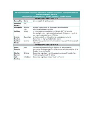 S32 Experiencias de disonancia cognitiva en el campo patrimonial: Reflexiones desde las
intervenciones y las prácticas
Coordinación: Cristina Sánchez-Carretero y Victoria Quintero-Morón
JUEVES 7 SEPTIEMBRE: 11:00-12:30
Carrera Díaz Gema Una etnografía de la intervención
Villanueva
Romero
Eva
Díaz Aguilar Antonio
Luis
Agripina: Un personaje de ficción para pensar sobre las
administraciones patrimoniales
Guil Egea Mireia La investigación antropológica en el ámbito del “PCI”: entre la
Antropología crítica y la Antropología aplicada. Reflexiones a partir de
una experiencia de campo en el Pirineo.
Jiménez-
Esquinas
Guadalupe Limitaciones de la participación en arqueología comunitaria:
disonancias en el proyecto Costa dos Castros
Quintero
Morón
Victoria De folkore(s) y patrimonio inmaterial: disonancias y limitaciones para la
subversión
JUEVES 7 SEPTIEMBRE: 12:45-14:15
Roura-
Expósito
Joan Los movimientos sociales frente al dilema de la tematización
patrimonial. Análisis etnográfico del activismo vecinal en defensa de la
Casa del Pumarejo (Sevilla)
Sánchez-
Carretero
Cristina Disonancias cognitivas y comisiones parlamentarias: El caso del Foro
“Patrimonio y Sociedad” de Galicia
Valle
Perulero
Julio César Disonancias cognitivas entre el "qué" y el "cómo"
 