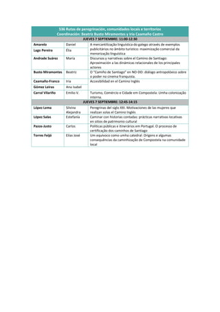 S36 Rutas de peregrinación, comunidades locais e territorios
Coordinación: Beatriz Busto Miramontes y Iria Caamaño Castro
JUEVES 7 SEPTIEMBRE: 11:00-12:30
Amarelo Daniel A mercantilização linguística do galego através de exemplos
publicitários no âmbito turístico: maximização comercial da
menorização linguística
Lago Pereira Élia
Andrade Suárez María Discursos y narrativas sobre el Camino de Santiago:
Aproximación a las dinámicas relacionales de los principales
actores
Busto Miramontes Beatriz O “Camiño de Santiago” en NO-DO: diálogo antropolóxico sobre
o poder no cinema franquista.
Caamaño-Franco Iria Accesibilidad en el Camino Inglés
Gómez Leiras Ana Isabel
Carral Vilariño Emilio V. Turismo, Comércio e Cidade em Compostela: Umha colonização
interna.
JUEVES 7 SEPTIEMBRE: 12:45-14:15
López Lema Silvina
Alejandra
Peregrinas del siglo XXI. Motivaciones de las mujeres que
realizan solas el Camino Inglés
López Salas Estefanía Caminar con historias contadas: prácticas narrativas locativas
en sitios de patrimonio cultural
Pazos-Justo Carlos Políticas públicas e itinerários em Portugal. O processo de
certificação dos caminhos de Santiago
Torres Feijó Elías José Um equívoco como umha catedral: Origens e algumas
consequências da caminhização de Compostela na comunidade
local
 