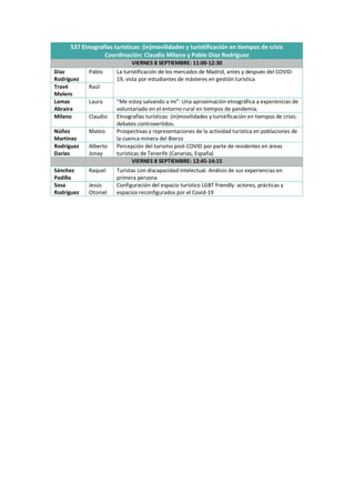 S37 Etnografías turísticas: (in)movilidades y turistificación en tiempos de crisis
Coordinación: Claudio Milano y Pablo Díaz Rodríguez
VIERNES 8 SEPTIEMBRE: 11:00-12:30
Díaz
Rodríguez
Pablo La turistificación de los mercados de Madrid, antes y después del COVID-
19, vista por estudiantes de másteres en gestión turística
Travé
Molero
Raúl
Lamas
Abraira
Laura “Me estoy salvando a mí”: Una aproximación etnográfica a experiencias de
voluntariado en el entorno rural en tiempos de pandemia.
Milano Claudio Etnografías turísticas: (in)movilidades y turistificación en tiempos de crisis:
debates controvertidos.
Núñez
Martínez
Mateo Prospectivas y representaciones de la actividad turística en poblaciones de
la cuenca minera del Bierzo
Rodríguez
Darias
Alberto
Jonay
Percepción del turismo post-COVID por parte de residentes en áreas
turísticas de Tenerife (Canarias, España)
VIERNES 8 SEPTIEMBRE: 12:45-14:15
Sánchez
Padilla
Raquel Turistas con discapacidad intelectual. Análisis de sus experiencias en
primera persona
Sosa
Rodríguez
Jesús
Otoniel
Configuración del espacio turístico LGBT friendly: actores, prácticas y
espacios reconfigurados por el Covid-19
 