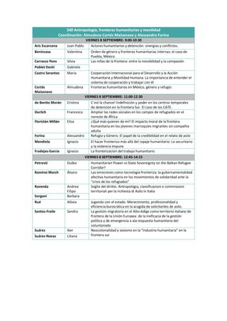 S40 Antropología, fronteras humanitarias y movilidad
Coordinación: Almudena Cortés Maisonave y Alessandro Forina
VIERNES 8 SEPTIEMBRE: 9:00-10:30
Aris Escarcena Juan Pablo Actores humanitarios y detención: sinergias y conflictos.
Benincasa Valentina Orden de género y fronteras humanitarias internas: el caso de
Puebla, México
Carrasco Pons Silvia Las niñas de la frontera: entre la invisibilidad y la compasión
Poblet Denti Gabriela
Castro Serantes María Cooperación Internacional para el Desarrollo y la Acción
Humanitaria y Movilidad Humana: La importancia de entender el
sistema de cooperación y trabajar con él
Cortés
Maisonave
Almudena Fronteras humanitarias en México, género y refugio
VIERNES 8 SEPTIEMBRE: 11:00-12:30
de Benito Morán Cristina C´est la chance! Indefinición y poder en los centros temporales
de detención en la Frontera Sur. El caso de los CATE.
Declich Francesca Ampliar las redes sociales en los campos de refugiados en el
noreste de África
Floristán Millán Elisa ¿Qué más quieren de mí? El impacto moral de la frontera
humanitaria en los jóvenes marroquíes migrantes sin compañía
adulta
Forina Alessandro Refugio y Género. El papel de la credibilidad en el relato de asilo
Mendiola Ignacio El hacer fronterizo más allá del ropaje humanitario: Lo securitario
y la violencia impune
Fradejas-García Ignacio La fronterización del trabajo humanitario
VIERNES 8 SEPTIEMBRE: 12:45-14:15
Petrović Duško Humanitarian Power vs State Sovereignty on the Balkan Refugee
Corridor?
Ramírez March Álvaro Las emociones como tecnología fronteriza: la gubernamentalidad
afectiva humanitaria en los movimientos de solidaridad ante la
“crisis de los refugiados”
Ravenda Andrea
Filipo
Soglie del diritto. Antropologia, classificazioni e commissioni
territoriali per la richiesta di Asilo in Italia
Sorgoni Barbara
Rué Alèxia Jugando con el estado. Merecimiento, profesionalidad y
eficiencia burocrática en la acogida de solicitantes de asilo.
Santos-Fraile Sandra La gestión migratoria en el Alto-Adige como territorio italiano de
frontera de la Unión Europea: de la ineficacia de la gestión
política y de emergencia a ala respuesta humanitaria del
voluntariado
Suárez Iker Neocolonialidad y sexismo en la “industria humanitaria” en la
frontera sur
Suárez-Navaz Liliana
 