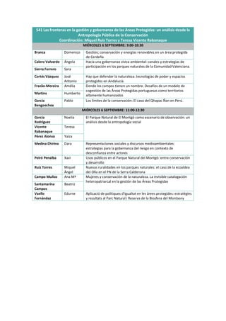S41 Las fronteras en la gestión y gobernanza de las Áreas Protegidas: un análisis desde la
Antropología Pública de la Conservación
Coordinación: Miquel Ruiz Torres y Teresa Vicente Rabanaque
MIÉRCOLES 6 SEPTIEMBRE: 9:00-10:30
Branca Domenico Gestión, conservación y energías renovables en un área protegida
de Cerdeña
Calero Valverde Ángela Hacia una gobernanza cívica ambiental: canales y estrategias de
participación en los parques naturales de la Comunidad Valenciana.
Sierra Ferrero Sara
Cortés Vázquez José
Antonio
Hay que defender la naturaleza: tecnologías de poder y espacios
protegidos en Andalucía.
Frazão-Moreira Amélia Donde los campos tienen un nombre. Desafíos de un modelo de
cogestión de las Áreas Protegidas portuguesas como territorios
altamente humanizados
Martins Humberto
García
Bengoechea
Pablo Los límites de la conservación: El caso del Qhapac Ñan en Perú.
MIÉRCOLES 6 SEPTIEMBRE: 11:00-12:30
García
Rodríguez
Noelia El Parque Natural de El Montgó como escenario de observación: un
análisis desde la antropología social
Vicente
Rabanaque
Teresa
Pérez Alonso Yaiza
Medina Chirino Dara Representaciones sociales y discursos medioambientales:
estrategias para la gobernanza del riesgo en contexto de
desconfianza entre actores
Peiró Penalba Xavi Usos públicos en el Parque Natural del Montgó: entre conservación
y desarrollo
Ruiz Torres Miquel
Àngel
Nuevas ruralidades en los parques naturales: el caso de la ecoaldea
del Olla en el PN de la Serra Calderona
Campo Muñoz Ana Mª Mujeres y conservación de la naturaleza. La invisible catalogación
heteropatriarcal en la gestión de las Áreas Protegidas
Santamarina
Campos
Beatriz
Vaello
Fernàndez
Edurne Aplicació de polítiques d’igualtat en les àrees protegides: estratègies
y resultats al Parc Natural i Reserva de la Biosfera del Montseny
 