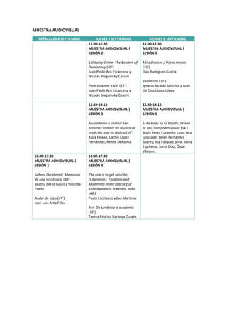 MUESTRA AUDIOVISUAL
MIÉRCOLES 6 SEPTIEMBRE JUEVES 7 SEPTIEMBRE VIERNES 8 SEPTIEMBRE
11:00-12:30
MUESTRA AUDIOVISUAL |
SESIÓN 2
Solidarity Crime: The Borders of
Democracy (49’)
Juan Pablo Aris Escarcena y
Nicolás Braguinsky Cascini
Para Volverte a Ver (22’)
Juan Pablo Aris Escarcena y
Nicolás Braguinsky Cascini
11:00-12:30
MUESTRA AUDIOVISUAL |
SESIÓN 5
Mixed voices / Voces mixtas
(16’)
Dan Rodriguez-García
Veladuras (21’)
Ignacio Alcalde Sánchez y Juan
De Dios López López
12:45-14:15
MUESTRA AUDIOVISUAL |
SESIÓN 3
Axudádame a cantar: Seis
historias arredor da música de
tradición oral en Galicia (59’)
Xulia Feixoo, Carme López
Fernández, Renée DePalma
12:45-14:15
MUESTRA AUDIOVISUAL |
SESIÓN 6
Si ka badu ka ta biradu. Se non
te vas, non podes volver (54’)
Antía Pérez-Caramés; Luzia Oca
González; Belén Fernández
Suárez; Iria Vázquez Silva; Keina
Espiñeira; Sonia Díaz; Óscar
Vázquez
16:00-17:30
MUESTRA AUDIOVISUAL |
SESIÓN 1
Sahara Occidental. Memorias
de una resistencia (38’)
Beatriz Pérez Galán y Yolanda
Prieto
Andar de lejos (24’)
José-Luis Anta Félez
16:00-17:30
MUESTRA AUDIOVISUAL |
SESIÓN 4
The aim is to get Moksha
(Liberation). Tradition and
Modernity in the practice of
Kalarippayattu in Kerala, India
(49’)
Paula Escribano y Eva Martínez
Airi: Do tumbeiro a academia
(12’)
Tereza Cristina Barbosa Duarte
 