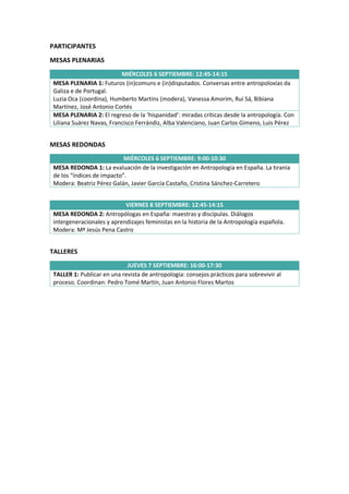 PARTICIPANTES
MESAS PLENARIAS
MIÉRCOLES 6 SEPTIEMBRE: 12:45-14:15
MESA PLENARIA 1: Futuros (in)comuns e (in)disputados. Conversas entre antropoloxías da
Galiza e de Portugal.
Luzia Oca (coordina), Humberto Martins (modera), Vanessa Amorim, Rui Sá, Bibiana
Martínez, José Antonio Cortés
MESA PLENARIA 2: El regreso de la ‘hispanidad’: miradas críticas desde la antropología. Con
Liliana Suárez Navas, Francisco Ferrándiz, Alba Valenciano, Juan Carlos Gimeno, Luis Pérez
MESAS REDONDAS
MIÉRCOLES 6 SEPTIEMBRE: 9:00-10:30
MESA REDONDA 1: La evaluación de la investigación en Antropología en España. La tiranía
de los “índices de impacto”.
Modera: Beatriz Pérez Galán, Javier García Castaño, Cristina Sánchez-Carretero
VIERNES 8 SEPTIEMBRE: 12:45-14:15
MESA REDONDA 2: Antropólogas en España: maestras y discípulas. Diálogos
intergeneracionales y aprendizajes feministas en la historia de la Antropología española.
Modera: Mª Jesús Pena Castro
TALLERES
JUEVES 7 SEPTIEMBRE: 16:00-17:30
TALLER 1: Publicar en una revista de antropología: consejos prácticos para sobrevivir al
proceso. Coordinan: Pedro Tomé Martín, Juan Antonio Flores Martos
 