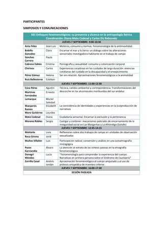 PARTICIPANTES
SIMPOSIOS Y COMUNICACIONES
S01 Enfoques fenomenológicos: su presencia y alcance en la antropología ibérica
Coordinación: Diana Mata Codesal y Carlos Diz Reboredo
JUEVES 7 SEPTIEMBRE: 9:00-10:30
Anta Félez José-Luis Moteros, consumo y normas. Fenomenología de la antimovilidad.
Bobillo
González
Clara Encarnar el mar y la tierra: un diálogo sobre las alteraciones
sensoriales investigadora-habitante en el trabajo de campo
Sánchez
Carrera
Paula
Cabrera Febles Cristina Pornografía y sexualidad: consumo y colonización corporal
Chirinos Carlos Experiencias corpóreas en los cuidados de larga duración: vivencias
cotidianas del cuidado en la discapacidad y el envejecimiento
Pérez Gámuz Helena Ser-en-relación. Aproximaciones fenomenológicas a la animalidad
Ruiz Ballesteros Esteban
JUEVES 7 SEPTIEMBRE: 11:00-12:30
Coca Pérez Agustín Técnica, cambio ambiental y correspondencia. Transformaciones del
descorche en los alcornocales moribundos del sur andaluz
Martínez
Fernández
Ernesto
Lamarque Muriel
Soledad
La coincidencia de identidades y experiencias en la (co)producción de
narrativas
Manjarrés
Ramos
Elizabeth
Moro Gutiérrez Lourdes
Mata Codesal Diana Ciudadanía sensorial. Encarnar la exclusión y la pertenencia
Moreno Robles Sergio Castigar y contener: mecanismos policiales de encarnamiento de la
inseguridad social en Las Margaritas y La Alhóndiga (Getafe)
JUEVES 7 SEPTIEMBRE: 12:45-14:15
Motterle Livia Reflexiones sobre dos trabajos de campo en unidades de observación
sexualizadas
Roca Girona Jordi
Muñoz Villalón Luis Participación radical, conversión y análisis en una autoetnografía
mistagógica
Pazos
Garciandía
Álvaro La atención al estrato de las síntesis pasivas en la etnografía
fenomenológica
Denegri
Méndez
Lucía “Fenomenología para comprender la experiencia del cuerpo:
Narrativas en primera persona sobre el Síndrome de Cautiverio”
Zorrilla Casal Andrés
Jordán
Aproximación fenomenológica al cuerpo amputado y al uso de
prótesis ortopédica de miembro inferior.
JUEVES 7 SEPTIEMBRE: 16:00-17:30
SESIÓN PASEADA
 