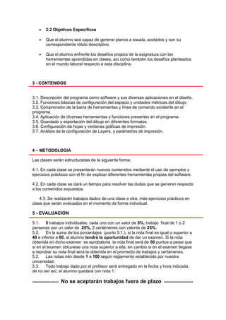     2.2 Objetivos Específicos

        Que el alumno sea capaz de generar planos a escala, acotados y con su
         correspondiente rótulo descriptivo.

        Que el alumno enfrente los desafíos propios de la asignatura con las
         herramientas aprendidas en clases, así como también los desafíos planteados
         en el mundo laboral respecto a esta disciplina.



3 - CONTENIDOS


3.1. Descripción del programa como software y sus diversas aplicaciones en el diseño.
3.2. Funciones básicas de configuración del espacio y unidades métricas del dibujo.
3.3. Comprensión de la barra de herramientas y línea de comando existente en el
programa.
3.4. Aplicación de diversas herramientas y funciones presentes en el programa.
3.5. Guardado y exportación del dibujo en diferentes formatos.
3.6. Configuración de hojas y ventanas gráficas de impresión
3.7. Análisis de la configuración de Layers, y parámetros de impresión.



4 – METODOLOGIA

Las clases serán estructuradas de la siguiente forma:

4.1. En cada clase se presentarán nuevos contenidos mediante el uso de ejemplos y
ejercicios prácticos con el fin de explicar diferentes herramientas propias del software.

4.2. En cada clase se dará un tiempo para resolver las dudas que se generen respecto
a los contenidos expuestos.

    4.3. Se realizarán trabajos dados de una clase a otra, más ejercicios prácticos en
clase que serán evaluados en el momento de forma individual.

5 - EVALUACION

5.1.    5 trabajos individuales, cada uno con un valor de 5%, trabajo final de 1 o 2
personas con un valor de 25%, 2 certámenes con valores de 25%.
5.2.    En la suma de los porcentajes (punto 5.1.), si la nota final es igual o superior a
40 e inferior a 60, el alumno tendrá la oportunidad de dar un examen. Si la nota
obtenida en dicho examen es aprobatoria la nota final será de 60 puntos a pesar que
si en el examen obtuviese una nota superior a ella, en cambio si en el examen llegase
a reprobar su nota final será la obtenida en el promedio de trabajos y certámenes.
5.2.    Las notas irán desde 1 a 100 según reglamento establecido por nuestra
universidad.
5.3.    Todo trabajo dado por el profesor será entregado en la fecha y hora indicada,
de no ser así, el alumno quedará con nota 1.

-------------------   No se aceptarán trabajos fuera de plazo             ---------------------
 