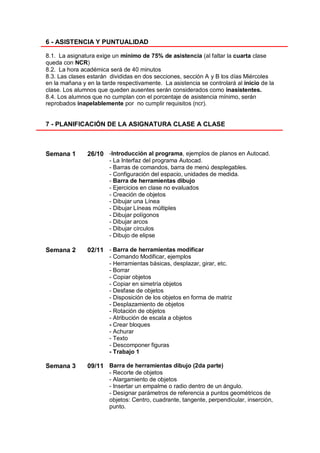 6 - ASISTENCIA Y PUNTUALIDAD

8.1. La asignatura exige un mínimo de 75% de asistencia (al faltar la cuarta clase
queda con NCR)
8.2. La hora académica será de 40 minutos
8.3. Las clases estarán divididas en dos secciones, sección A y B los días Miércoles
en la mañana y en la tarde respectivamente. La asistencia se controlará al inicio de la
clase. Los alumnos que queden ausentes serán considerados como inasistentes.
8.4. Los alumnos que no cumplan con el porcentaje de asistencia mínimo, serán
reprobados inapelablemente por no cumplir requisitos (ncr).


7 - PLANIFICACIÓN DE LA ASIGNATURA CLASE A CLASE



Semana 1       26/10 -Introducción al programa, ejemplos de planos en Autocad.
                        - La Interfaz del programa Autocad.
                        - Barras de comandos, barra de menú desplegables.
                        - Configuración del espacio, unidades de medida.
                        - Barra de herramientas dibujo
                        - Ejercicios en clase no evaluados
                        - Creación de objetos
                        - Dibujar una Línea
                        - Dibujar Líneas múltiples
                        - Dibujar polígonos
                        - Dibujar arcos
                        - Dibujar círculos
                        - Dibujo de elipse

Semana 2       02/11 - Barra de herramientas modificar
                        - Comando Modificar, ejemplos
                        - Herramientas básicas, desplazar, girar, etc.
                        - Borrar
                        - Copiar objetos
                        - Copiar en simetría objetos
                        - Desfase de objetos
                        - Disposición de los objetos en forma de matriz
                        - Desplazamiento de objetos
                        - Rotación de objetos
                        - Atribución de escala a objetos
                        - Crear bloques
                        - Achurar
                        - Texto
                        - Descomponer figuras
                        - Trabajo 1

Semana 3       09/11 Barra de herramientas dibujo (2da parte)
                        - Recorte de objetos
                        - Alargamiento de objetos
                        - Insertar un empalme o radio dentro de un ángulo.
                        - Designar parámetros de referencia a puntos geométricos de
                        objetos: Centro, cuadrante, tangente, perpendicular, inserción,
                        punto.
 