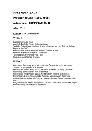 Programa Anual
Profesor: TOLOSA MIGUEL ANGEL
Asignatura: COMPUTACIÓN II
Año: 2011
Curso: 3º Cuatrimestre
Unidad 1
Procesamiento de Texto
Áreas de Pantalla. Barras de herramientas
Teclado. Selección de palabras, líneas, párrafos y sección. Edición de texto
Documentos DOC
Formato de Carácter: Fuentes. Estilos. Tamaño. Color
Formato de párrafo: Sangrías. Espaciado.
Tabulaciones. Numéricas y de Texto
Imágenes. Autoformas. Wordart.
Unidad 2
Columnas. Número y Ancho de columnas. Separación entre columnas
Tablas. Usos Importancia. Creación
Formato de Tablas: Alto y ancho de celdas. Formato de filas y columnas.
Inserción y eliminación de filas y columnas
Inserción de imágenes en celdas. Combinación de texto e imágenes
Numeración. Esquema numerado. Aumento y disminución de niveles.
Ortografía y gramática. Sinónimos y guiones. Idioma. Contar palabras. Auto
texto
Diagramación de página. Márgenes. Orientación del papel. Número de página.
Encabezado y Pie de Página Impresión.