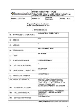 DIVISION DE CIENCIAS SOCIALES
                                  FACULTAD DE COMUNICACION SOCIAL PARA LA PAZ
                                  ENFASIS EN COMUNICACION EN CONFLICTO
                                                    Emisión:
       Código: 2520-55-04         Versión: 01                     Página 1 de 11
                                                    24/02/2009


                            Propuesta Programa de Asignatura
                            Primer Periodo Académico de 2010


                                  1. DATOS GENERALES

                                           COMUNICACIÓN EN CONFLICTO
1.1      NOMBRE DE LA ASIGNATURA:

                                           40741
1.2      CÓDIGO:

                                           4
1.3      MÓDULO:

                                           SOCIO - HUMANÍSTICOS
1.4      COMPONENTE:

                                           DISCIPLINAR
1.5      CICLO:


1.6      INTENSIDAD HORARIA:               4 HORAS SEMANALES

                                           3
1.7      CRÉDITOS ACADÉMICOS:

                                           OBLIGATORIA
1.8      CARÁCTER DE LA ASIGNATURA:

                                           I SEMESTRE 2010
1.9.     PERÍODO DE VIGENCIA:

1.10     PERFIL DEL DOCENTE                DOCENTE, COMUNICADOR SOCIAL,
                                           ESPECIALISTA EN RESOLUCIÓN DE
                                           CONFLICTOS Y CON EXPERIENCIA EN
                                           TRABAJO COMUNITARIO
                                           BEATRIZ EUGENIA ENCISO BETANCOURT
1.11      NOMBRE DEL DOCENTE:

                                           COMUNICADORA SOCIAL Y PERIODISTA
1.12      TÍTULO PROFESIONAL:              ESPECIALISTA EN RESOLUCIÓN DE
                                           CONFLICTOS
                                           yiyabh@yahoo.com
1.13      CORREO ELECTRÓNICO:

                                           Plataforma Moodle: http:// moodle.usta.edu.co El


                                                                                          1
 