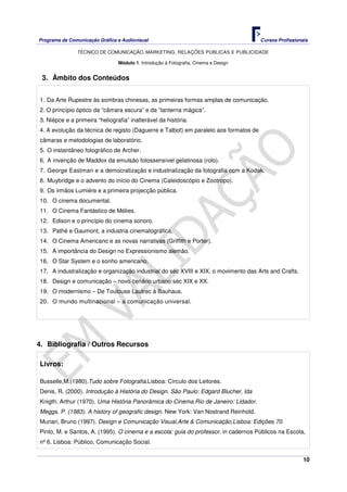 Programa de Comunicação Gráfica e Audiovisual Cursos Profissionais
TÉCNICO DE COMUNICAÇÃO, MARKETING, RELAÇÕES PÚBLICAS E PUBLICIDADE
10
Módulo 1: Introdução à Fotografia, Cinema e Design
3. Âmbito dos Conteúdos
1. Da Arte Rupestre às sombras chinesas, as primeiras formas amplas de comunicação.
2. O princípio óptico da “câmara escura” e da “lanterna mágica”.
3. Niépce e a primeira “heliografia” inalterável da história.
4. A evolução da técnica de registo (Daguerre e Talbot) em paralelo aos formatos de
câmaras e metodologias de laboratório.
5. O instantâneo fotográfico de Archer.
6. A invenção de Maddox da emulsão fotossensível gelatinosa (rolo).
7. George Eastman e a democratização e industrialização da fotografia com a Kodak.
8. Muybridge e o advento do início do Cinema (Caleidoscópio e Zootropo).
9. Os irmãos Lumiére e a primeira projecção pública.
10. O cinema documental.
11. O Cinema Fantástico de Mélies.
12. Edison e o princípio do cinema sonoro.
13. Pathé e Gaumont, a industria cinematográfica.
14. O Cinema Americano e as novas narrativas (Griffith e Porter).
15. A importância do Design no Expressionismo alemão.
16. O Star System e o sonho americano.
17. A industralização e organização industrial do séc XVIII e XIX, o movimento das Arts and Crafts.
18. Design e comunicação – novo cenário urbano séc XIX e XX.
19. O modernismo – De Toulouse Lautrec à Bauhaus.
20. O mundo multinacional – a comunicação universal.
4. Bibliografia / Outros Recursos
Livros:
Busselle,M.(1980).Tudo sobre Fotografia.Lisboa: Círculo dos Leitores.
Denis, R. (2000). Introdução à História do Design. São Paulo: Edgard Blucher, lda
Knigth, Arthur (1970). Uma História Panorâmica do Cinema.Rio de Janeiro: Lidador.
Meggs, P. (1983). A history of geografic design. New York: Van Nostrand Reinhold.
Munari, Bruno (1997). Design e Comunicação Visual,Arte & Comunicação,Lisboa: Edições 70.
Pinto, M. e Santos, A. (1995). O cinema e a escola: guia do professor. in cadernos Públicos na Escola,
nº 6. Lisboa: Público, Comunicação Social.
 