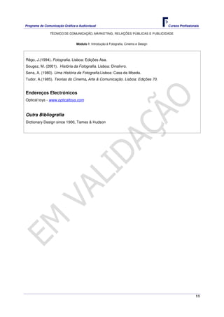 Programa de Comunicação Gráfica e Audiovisual Cursos Profissionais
TÉCNICO DE COMUNICAÇÃO, MARKETING, RELAÇÕES PÚBLICAS E PUBLICIDADE
11
Módulo 1: Introdução à Fotografia, Cinema e Design
Rêgo, J.(1994). Fotografia. Lisboa: Edições Asa.
Sougez, M. (2001). História da Fotografia. Lisboa: Dinalivro.
Sena, A. (1980). Uma História da Fotografia.Lisboa: Casa da Moeda.
Tudor, A.(1985). Teorias do Cinema, Arte & Comunicação. Lisboa: Edições 70.
Endereços Electrónicos
Optical toys - www.opticaltoys.com
Outra Bibliografia
Dictionary Design since 1900, Tames & Hudson
 