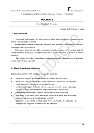 Programa de Comunicação Gráfica e Audiovisual Cursos Profissionais
TÉCNICO DE COMUNICAÇÃO, MARKETING, RELAÇÕES PÚBLICAS E PUBLICIDADE
12
MÓDULO 2
Duração de Referência: 24 horas
1. Apresentação
Este módulo inicia e desenvolve o conhecimento teórico-prático e descritivo, relacionado com a
forma e suas expressões sensoriais.
Pretende-se uma análise de elementos visuais no meio envolvente, conferindo-lhes relevância
na expressividade comunicacional.
A Linguagem Visual de expressão e percepção, baseada no “saber ver” e na observação irá
consequentemente desenvolver competências capazes de analisar e resolver as questões da arte de
comunicar.
Este módulo visa então a educação de sensibilidade estética e todas as formas de educação
visual e modos de auto-expressão.
2. Objectivos de Aprendizagem
Cada aluno deve atingir no fim do módulo os seguintes objectivos:
• conhecer os principais modelos explicativos do processo da comunicação;
• definir o conceito da comunicação visual salientando a importância da mensagem
visual no estudo do processo da comunicação humana;
• conhecer a abordagem da Gestalt sobre a percepção em geral e sobre a percepção
visual em particular, entendidas como um processo dinâmico e organizado;
• definir percepção cromática e conhecer o significado psicológico das cores;
• desenvolver a percepção com o objectivo de, na educação visual, visar a actividade
criadora: imaginativa, inventiva, perspicaz e sensível;
• reconhecer a experiência artística como forma privilegiada de articulação da
inteligência, do imaginário, do simbólico, do real, da cultura.
Percepção Visual
 