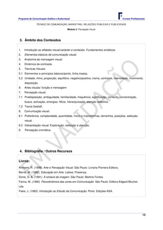 Programa de Comunicação Gráfica e Audiovisual Cursos Profissionais
TÉCNICO DE COMUNICAÇÃO, MARKETING, RELAÇÕES PÚBLICAS E PUBLICIDADE
13
Módulo 2: Percepção Visual
3. Âmbito dos Conteúdos
1. Introdução ao alfabeto visual/carácter e conteúdo. Fundamentos sintáticos.
2. Elementos básicos de comunicação visual.
3. Anatomia da mensagem visual.
4. Dinâmica de contraste.
5. Técnicas Visuais:
5.1 Elementos e princípios básicos/ponto, linha,massa.
5.2 Unidade, ritmo, proporção, equilíbrio, negativo/positivo, trama, contraste, intensidade, movimento,
disposição.
6. Artes visuais/ função e mensagem.
7. Percepção visual:
7.1 Predisposição, ambiguidade, familiaridade, frequência, significação, contexto, concentração,
busca, activação, sinergias, filtros, hierarquização, atenção selectiva.
7.2 Teoria Gesfalf.
8. Comunicação visual:
8.1 Preferência, complexidade, quantidade, micro e macroformas, tamanhos, posições, selecção
visual.
8.2 Interpretação visual: Exploração, selecção e atenção.
9. Percepção cromática
4. Bibliografia / Outros Recursos
Livros:
Arnheim, R. (1998). Arte e Percepção Visual. São Paulo: Livraria Pioneira Editora.
Barret, M. (1982). Educação em Arte. Lisboa: Presença.
Donis, D. A. (1991). A sintaxe da imagem. São Paulo: Martins Fontes.
Farina, M. (1990). Psicodinâmica das cores em Comunicação. São Paulo: Editora Edgard Blucher.
Lda.
Fiske, J. (1993). Introdução ao Estudo da Comunicação. Porto: Edições ASA.
 