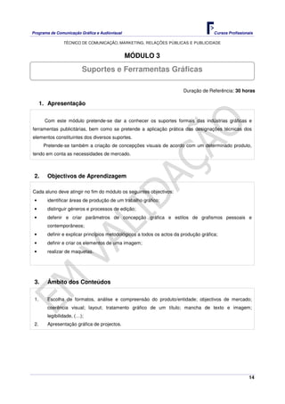 Programa de Comunicação Gráfica e Audiovisual Cursos Profissionais
TÉCNICO DE COMUNICAÇÃO, MARKETING, RELAÇÕES PÚBLICAS E PUBLICIDADE
14
MÓDULO 3
Duração de Referência: 30 horas
1. Apresentação
Com este módulo pretende-se dar a conhecer os suportes formais das indústrias gráficas e
ferramentas publicitárias, bem como se pretende a aplicação prática das designações técnicas dos
elementos constituintes dos diversos suportes.
Pretende-se também a criação de concepções visuais de acordo com um determinado produto,
tendo em conta as necessidades de mercado.
2. Objectivos de Aprendizagem
Cada aluno deve atingir no fim do módulo os seguintes objectivos:
• identificar áreas de produção de um trabalho gráfico;
• distinguir géneros e processos de edição;
• defenir e criar parâmetros de concepção gráfica e estilos de grafismos pessoais e
contemporâneos;
• definir e explicar princípios metodológicos a todos os actos da produção gráfica;
• definir e criar os elementos de uma imagem;
• realizar de maquetas.
3. Âmbito dos Conteúdos
1. Escolha de formatos, análise e compreensão do produto/entidade; objectivos de mercado;
coerência visual; layout; tratamento gráfico de um título; mancha de texto e imagem;
legibilidade, (…);
2. Apresentação gráfica de projectos.
Suportes e Ferramentas Gráficas
 