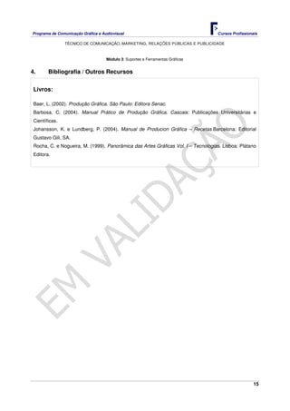 Programa de Comunicação Gráfica e Audiovisual Cursos Profissionais
TÉCNICO DE COMUNICAÇÃO, MARKETING, RELAÇÕES PÚBLICAS E PUBLICIDADE
15
Módulo 3: Suportes e Ferramentas Gráficas
4. Bibliografia / Outros Recursos
Livros:
Baer, L. (2002). Produção Gráfica. São Paulo: Editora Senac.
Barbosa, C. (2004). Manual Prático de Produção Gráfica. Cascais: Publicações Universitárias e
Científicas.
Johansson, K. e Lundberg, P. (2004). Manual de Producion Gráfica – Recetas.Barcelona: Editorial
Gustavo Gili, SA.
Rocha, C. e Nogueira, M. (1999). Panorâmica das Artes Gráficas Vol. I – Tecnologias. Lisboa: Plátano
Editora.
 