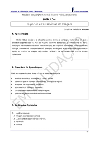 Programa de Comunicação Gráfica e Audiovisual Cursos Profissionais
TÉCNICO DE COMUNICAÇÃO, MARKETING, RELAÇÕES PÚBLICAS E PUBLICIDADE
16
MÓDULO 4
Duração de Referência: 30 horas
1. Apresentação
Neste módulo aborda-se a fotografia quanto à técnica e tecnologia. Numa altura em que a
sociedade depende cada vez mais da imagem, o domínio da técnica e o conhecimento das novas
tecnologias na área são transversais na comunicação. As exigências do mercado, principalmente em
Portugal, aumentaram a complexidade na produção de imagens, acentuando uma especialização
técnica no domínio da imagem, seja estática, dinâmica, no seu estado mais puro ou tratada
digitalmente.
2. Objectivos de Aprendizagem
Cada aluno deve atingir no fim do módulo os seguintes objectivos:
• entender a formação da imagem na câmara escura;
• identificar tipos de suportes fotossensíveis analógicos e digitais;
• manipular um equipamento fotográfico;
• aplicar técnicas de registo fotográfico;
• utilizar software de tratamento e arquivo digital.
• produzir imagens manipuladas informaticamente.
3. Âmbito dos Conteúdos
1. A câmara escura:
1.1 Imagem estenopeica (invertida).
1.2 A sensibilidade dos materiais sensíveis.
1.3 Químicos.
1.4 Pinhole
Suportes e Ferramentas de Imagem
 
