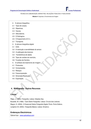 Programa de Comunicação Gráfica e Audiovisual Cursos Profissionais
TÉCNICO DE COMUNICAÇÃO, MARKETING, RELAÇÕES PÚBLICAS E PUBLICIDADE
17
Módulo 4: Suportes e Ferramentas de Imagem
2. A câmara fotográfica:
2.1 Tipos de corpos.
2.2 Objectivas.
2.3 Visores.
2.4 Obturadores.
2.5 O Diafragma.
2.6 O Exposímetro (E.V.).
2.7 Transporte.
3. A câmara fotográfica digital:
3.1 CCD.
3.2 A resolução e sensibilidade do sensor.
3.3 A calibração dos brancos.
3.4 Transferência de dados.
3.5 Tipos de cartões de memória.
3.6 Funções da Camâra.
4. O software de tratamento de imagem:
4.1 Protocolos.
4.2 Compressões.
4.3 Retoque.
4.4 Fotocomposição.
4.5 Dimensão/Resolução.
4.6 Exportação.
4. Bibliografia / Outros Recursos
Livros:
Rêgo, J. (1994). Fotografia. Lisboa: Edições Asa.
Busselle, M. (1980). Tudo Sobre Fotografia. Lisboa: Círculo dos Leitores.
Magno, S. (2004). O Essencial Sobre Fotografia Digital. Porto: Porto Editora.
Langford, M. (2003). Fotografia Básica. Lisboa: Dinalivro.
Endereços Electrónicos
Optical toys - www.opticaltoys.com
 