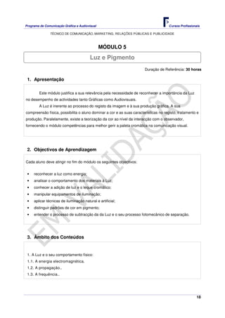 Programa de Comunicação Gráfica e Audiovisual Cursos Profissionais
TÉCNICO DE COMUNICAÇÃO, MARKETING, RELAÇÕES PÚBLICAS E PUBLICIDADE
18
MÓDULO 5
Duração de Referência: 30 horas
1. Apresentação
Este módulo justifica a sua relevância pela necessidade de reconhecer a importância da Luz
no desempenho de actividades tanto Gráficas como Audiovisuais.
A Luz é inerente ao processo do registo da imagem e à sua produção gráfica. A sua
compreensão física, possibilita o aluno dominar a cor e as suas características no registo, tratamento e
produção. Paralelamente, existe a teorização da cor ao nível da interacção com o observador,
fornecendo o módulo competências para melhor gerir a paleta cromática na comunicação visual.
2. Objectivos de Aprendizagem
Cada aluno deve atingir no fim do módulo os seguintes objectivos:
• reconhecer a luz como energia;
• analisar o comportamento dos materiais à Luz;
• conhecer a adição de luz e o leque cromático;
• manipular equipamentos de iluminação;
• aplicar técnicas de iluminação natural e artificial;
• distinguir padrões de cor em pigmento;
• entender o processo de subtracção da da Luz e o seu processo fotomecânico de separação.
3. Âmbito dos Conteúdos
1. A Luz e o seu comportamento físico:
1.1. A energia electromagnética.
1.2. A propagação..
1.3. A frequência..
Luz e Pigmento
 