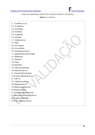 Programa de Comunicação Gráfica e Audiovisual Cursos Profissionais
TÉCNICO DE COMUNICAÇÃO, MARKETING, RELAÇÕES PÚBLICAS E PUBLICIDADE
19
Módulo 5: Luz e Pigmento
2. A matéria e a Luz:
2.1. A incidência.
2.2. A refracção.
2.3. A reflexão.
2.4. A absorção.
2.5. A difusão.
3. A adição da Luz
3.1. RGB.
3.2. A luz natural.
3.3. A luz artificial.
3.4. A temperatura de cor.
4. Equipamentos de Iluminação:
4.1. Reflectores.
4.2. Difusores.
4.3. Filtros.
4.4 Acessórios.
4.5. Tipos de projectores.
4.6. Esquemas de Luz.
4.7. Características técnicas
5. As cores subtractivas da Luz:
5.1. CMY+K
5.2 Tabelas cromáticas
5.3 Separação de cor
5.4 Noção de quadricromia
5.5 Noção de trama.
6. A cor como fenómeno visual:
6.1 Elementos da psicologia da cor.
6.2 A cor na publicidade.
6.3 A sua influência cultural.
 