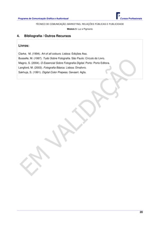 Programa de Comunicação Gráfica e Audiovisual Cursos Profissionais
TÉCNICO DE COMUNICAÇÃO, MARKETING, RELAÇÕES PÚBLICAS E PUBLICIDADE
20
Módulo 5: Luz e Pigmento
4. Bibliografia / Outros Recursos
Livros:
Clarke, M. (1994). Art of all colours. Lisboa: Edições Asa.
Busselle, M. (1997). Tudo Sobre Fotografia. São Paulo: Círculo do Livro.
Magno, S. (2004). O Essencial Sobre Fotografia Digital. Porto: Porto Editora.
Langford, M. (2003). Fotografia Básica. Lisboa: Dinalivro.
Sakhuja, S. (1991). Digital Color Prepess. Gevaert: Agfa.
 