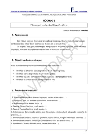 Programa de Comunicação Gráfica e Audiovisual Cursos Profissionais
TÉCNICO DE COMUNICAÇÃO, MARKETING, RELAÇÕES PÚBLICAS E PUBLICIDADE
21
MÓDULO 6
Duração de Referência: 24 horas
1. Apresentação
Este módulo pretende desenvolver produções gráficas segundo uma metodologia projectual,
sendo capaz de a utilizar desde a concepção da ideia até ao produto final.
Da criação à produção, passando pela manipulação da imagem e paginação, tendo em vista a
disposição, manusear de programas mais utilizados no mundo da criação visual
2. Objectivos de Aprendizagem
Cada aluno deve atingir no fim do módulo os seguintes objectivos:
• identificar as diferentes fases de produção de um trabalho gráfico;
• identificar a área de produção de um trabalho gráfico;
• identificar aspectos técnicos referentes à paginação e composição de texto;
• identificar os termos técnicos da arquitectura do livro.
3. Âmbito dos Conteúdos
1. Pré-impressão (digitação de texto, imposição, saídas, provas de cor,…).
2. Impressão(Offset, cor directa e quadricromia, tintas vernizes,…).
3. Acabamentos(corte, dobra e vinco, …).
4. Tipos de Publicações (livro, jornal, revista,…).
5. Tipos de Publicações (livro, jornal, revista,…).
6. Estratégias de Comunicação (público-alvo, faixa etária, estrato cultural, adequação e escolha de
grafismos,…).
7. Elementos estruturais da paginação (grelha de página, colunas, margens interiores e exteriores,…).
8. Elementos estruturais da composição (corpo de letra, caixa alta e caixa baixa,… ).
9. Nomenclatura do livro (lombada, miolo, capa e contracapa,… ).
Elementos de Análise Gráfica
 