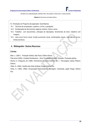 Programa de Comunicação Gráfica e Audiovisual Cursos Profissionais
TÉCNICO DE COMUNICAÇÃO, MARKETING, RELAÇÕES PÚBLICAS E PUBLICIDADE
22
Módulo 6: Elementos de Análise Gráfica
10. Introdução ao Programa de paginação: QuarkXpress.
10.1 Técnicas de composição: a palavra, a linha, o parágrafo.
10.2 Configuração de documentos: páginas mestras, frente e verso.
10.3 Trabalhar com documentos, utilização de tabulações, ferramentas de texto, trabalhar com
imagens.
10.4 Letra como forma visual: função puramente visual, combinações visuais, redundância, humor,
limites de leitura.
4. Bibliografia / Outros Recursos
Livros:
Baer, L. (2001). Produção Gráfica. São Paulo: Editora Senac.
Fieb-senai (2004). Unidade Dendezeiros – Área Tecnológica Gráfica. Salvador: Produção gráfica.
Rocha, C. e Nogueira, M. (1999). Panorâmica das Artes Gráficas Vol. I – Tecnologias. Lisboa: Plátano
Editora.
Vilela, A. (1984). Cartilha das Artes Gráficas. Braga: Editora Pax.
Vilela, A. (1984). Offset, Composição, Fotomecânica, Montagem, Impressão, papel. Braga: Editora
Pax
 